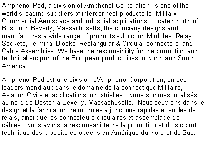 Text Box: Amphenol Pcd, a division of Amphenol Corporation, is one of the world’s leading suppliers of interconnect products for Military, Commercial Aerospace and Industrial applications. Located north of Boston in Beverly, Massachusetts, the company designs and manufactures a wide range of products - Junction Modules, Relay Sockets, Terminal Blocks, Rectangular & Circular connectors, and Cable Assemblies. We have the responsibility for the promotion and technical support of the European product lines in North and South America.Amphenol Pcd est une division d’Amphenol Corporation, un des leaders mondiaux dans le domaine de la connectique Militaire, Aviation Civile et applications industrielles.  Nous sommes localisés au nord de Boston à Beverly, Massachusetts.  Nous oeuvrons dans le design et la fabrication de modules à jonctions rapides et socles de relais, ainsi que les connecteurs circulaires et assemblage de câbles.  Nous avons la responsabilité de la promotion et du support technique des produits européens en Amérique du Nord et du Sud.